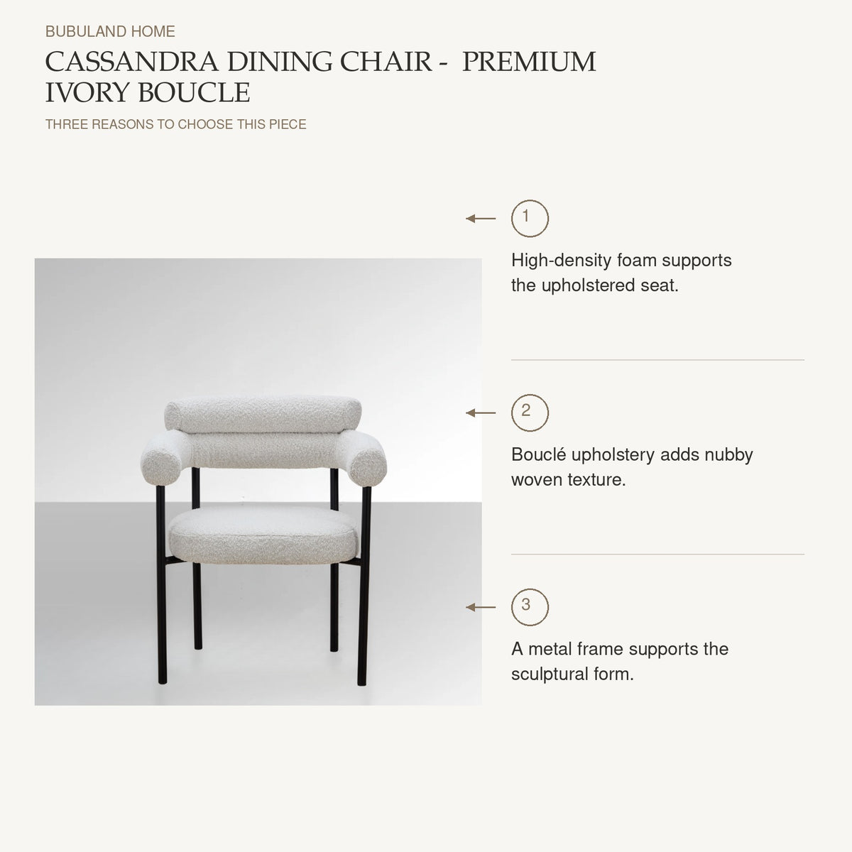 Cassandra Dining Chair -  Premium Ivory Boucle: High-density foam supports the upholstered seat. Bouclé upholstery adds nubby woven texture. A metal frame supports the sculptural form.