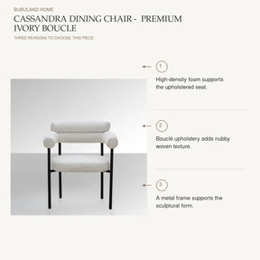 Cassandra Dining Chair -  Premium Ivory Boucle: High-density foam supports the upholstered seat. Bouclé upholstery adds nubby woven texture. A metal frame supports the sculptural form.