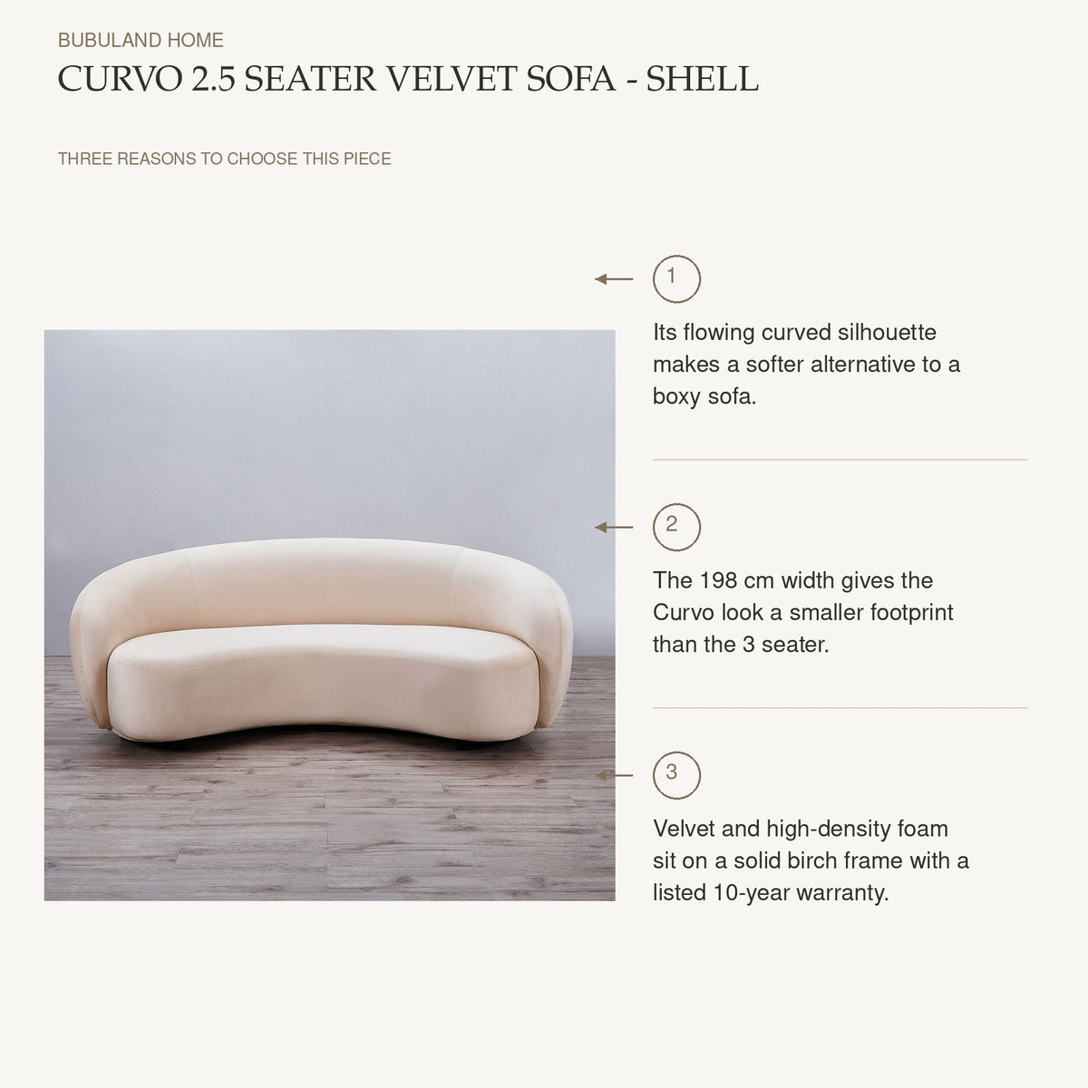 Curvo 2.5 Seater Velvet Sofa - Shell: Its flowing curved silhouette makes a softer alternative to a boxy sofa. The 198 cm width gives the Curvo look a smaller footprint than the 3 seater. Velvet and high-density foam sit on a solid birch frame with a listed 10-year warranty.