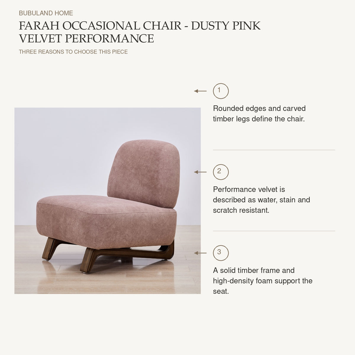 Farah Occasional Chair - Dusty Pink Velvet Performance: Rounded edges and carved timber legs define the chair. Performance velvet is described as water, stain and scratch resistant. A solid timber frame and high-density foam support the seat.